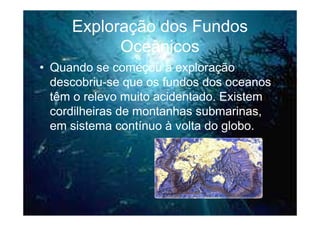 Exploração dos Fundos
           Oceânicos
• Quando se começou a exploração
  descobriu-se que os fundos dos oceanos
  têm o relevo muito acidentado. Existem
  cordilheiras de montanhas submarinas,
  em sistema contínuo à volta do globo.
 