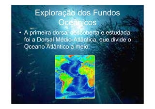 Exploração dos Fundos
            Oceânicos
• A primeira dorsal descoberta e estudada
  foi a Dorsal Médio-Atlântica, que divide o
  Oceano Atlântico a meio.
 