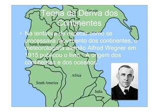 Teoria da Deriva dos
           Continentes
• Na tentativa de explicar como se
  processava movimento dos continentes, o
  meteorologista alemão Alfred Wegner em
  1915 publicou o livro “ A origem dos
  continentes e dos oceanos”.
 