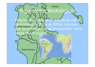 Argumentos Morfológicos
• Wegner, ao observar os mapas da costa
  da América do Sul e de África, concluiu
  que se juntássemos se encaixariam como
  peças de um puzzle.
 