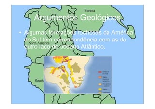 Argumentos Geológicos
• Algumas formações rochosas da América
  do Sul têm correspondência com as do
  outro lado do oceano Atlântico.
 