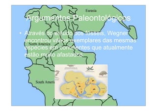 Argumentos Paleontológicos
• Através do estudo dos fósseis, Wegner
  encontrou vários exemplares das mesmas
  espécies em continentes que atualmente
  estão muito afastados.
 