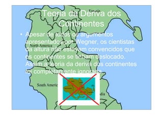 Teoria da Deriva dos
           Continentes
• Apesar de todos os argumentos
  apresentados por Wegner, os cientistas
  da altura não estavam convencidos que
  os continentes se tinham deslocado.
  Assim a teoria da deriva dos continentes
  foi completamente ignorada.
 