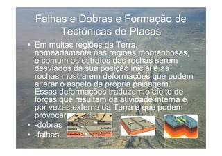 Falhas e Dobras e Formação de
       Tectónicas de Placas
• Em muitas regiões da Terra,
  nomeadamente nas regiões montanhosas,
  é comum os estratos das rochas serem
  desviados da sua posição inicial e as
  rochas mostrarem deformações que podem
  alterar o aspeto da própria paisagem.
  Essas deformações traduzem o efeito de
  forças que resultam da atividade interna e
  por vezes externa da Terra e que podem
  provocar:
• -dobras
• -falhas
 