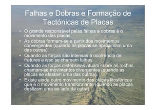 Falhas e Dobras e Formação de
       Tectónicas de Placas
• O grande responsável pelas falhas e dobras é o
  movimento das placas.
• As dobras formam-se a partir dos movimentos
  convergentes (quando as placas se aproximam uma
  das outras).
• Quando as forças são intensas á ocorrência de
  fraturas a isso se chamam falhas.
• Quando as forças distensivas atuam sobre as rochas
  chamam-se movimentos divergentes (quando as
  placas se afastam uma das outras).
• Existe ainda outro movimento das placas litosféricas
  que é o movimento transformante (quando as placas
  deslizam uma ao lado da outra).
 