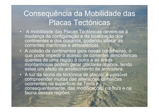 Consequência da Mobilidade das
          Placas Tectónicas
•  A mobilidade das Placas Tectónicas devem-se à
  mudança da configuração e da localização dos
  continentes e dos oceanos, podendo alterar as
  correntes marítimas e atmosféricas.
• A colisão de continentes gera novas cordilheiras, o
  que pode impedir o acesso de correntes atmosféricas
  quentes de uma região à outra e as áreas
  montanhosas podem gerar glaciares alpinos, tendo
  estes um efeito de arrefecimento da atmosfera.
• A luz da teoria da tectónica de placas, é possível
  compreender muitas das alterações climáticas
  ocorrentes na superfície da Terra e
  consequentemente, das modificações na flora e na
  fauna dessas regiões.
 