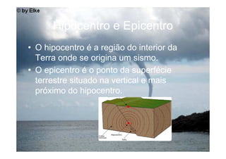 Hipocentro e Epicentro
• O hipocentro é a região do interior da
  Terra onde se origina um sismo.
• O epicentro é o ponto da superfécie
  terrestre situado na vertical e mais
  próximo do hipocentro.
 