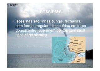 Isossistas
• Isossistas são linhas curvas, fechadas,
  com forma irregular, distribuídas em torno
  do epicentro, que unem pontos com igual
  itensidade sísmica.
 