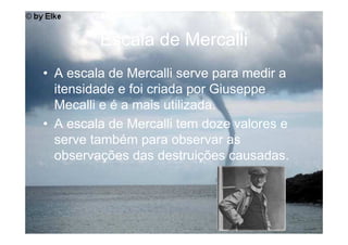Escala de Mercalli
• A escala de Mercalli serve para medir a
  itensidade e foi criada por Giuseppe
  Mecalli e é a mais utilizada.
• A escala de Mercalli tem doze valores e
  serve também para observar as
  observações das destruições causadas.
 
