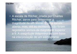 Escala de Richter
• A escala de Ritcher, criada por Charles
  Ritcher, serve para determinar a
  magnitude de um sismo. É uma escala
  aberta, mas, até ao momento, não foram
  registados sismos de magnitude superior
  a 9. A magnitude determina-se com base
  na interpretação de um sismograma.
 