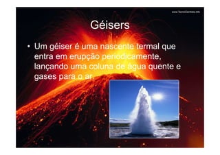 Géisers
• Um géiser é uma nascente termal que
  entra em erupção periodicamente,
  lançando uma coluna de água quente e
  gases para o ar.
 