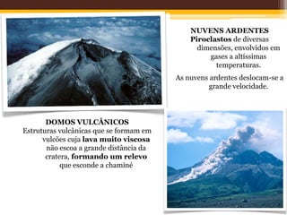 NUVENS ARDENTES
                                             Piroclastos de diversas
                                               dimensões, envolvidos em
                                                  gases a altíssimas
                                                    temperaturas.
                                         As nuvens ardentes deslocam-se a
                                                   grande velocidade.




       DOMOS VULCÂNICOS
Estruturas vulcânicas que se formam em
      vulcões cuja lava muito viscosa
       não escoa a grande distância da
       cratera, formando um relevo
            que esconde a chaminé
 