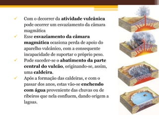    Com o decorrer da atividade vulcânica
    pode ocorrer um esvaziamento da câmara
    magmática
   Esse esvaziamento da câmara
    magmática ocasiona perda de apoio do
    aparelho vulcânico, com a consequente
    incapacidade de suportar o próprio peso.
   Pode suceder-se o abatimento da parte
    central do vulcão, originando-se, assim,
    uma caldeira.
   Após a formação das caldeiras, e com o
    passar dos anos, estas vão-se enchendo
    com água proveniente das chuvas ou de
    ribeiros que nela confluem, dando origem a
    lagoas.
 
