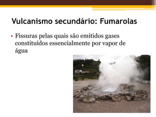 Vulcanismo secundário: Fumarolas
• Fissuras pelas quais são emitidos gases
  constituídos essencialmente por vapor de
  água
 
