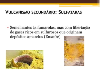 VULCANISMO SECUNDÁRIO: SULFATARAS


• Semelhantes às fumarolas, mas com libertação
  de gases ricos em sulfurosos que originam
  depósitos amarelos (Enxofre)
 