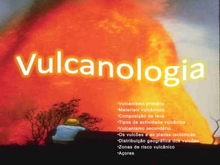 •Vulcanismo primário
•Materiais vulcânicos
•Composição da lava
•Tipos de actividade vulcânica
•Vulcanismo secundário
•Os vulcões e as placas tectónicas
•Distribuição geográfica dos vulcões
•Zonas de risco vulcânico
•Açores
 
