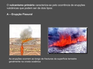 O vulcanismo primário caracteriza-se pelo ocorrência de erupções
vulcânicas que podem ser de dois tipos:

A – Erupção Fissural




 As erupções ocorrem ao longo de fracturas da superfície terrestre
 geralmente na crosta oceânica
 