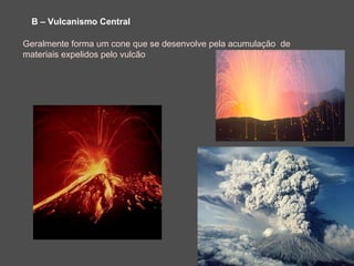 B – Vulcanismo Central

Geralmente forma um cone que se desenvolve pela acumulação de
materiais expelidos pelo vulcão
 