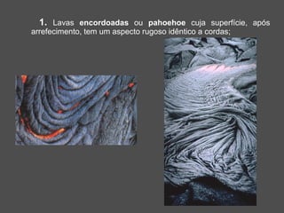 1. Lavas encordoadas ou pahoehoe cuja superfície, após
arrefecimento, tem um aspecto rugoso idêntico a cordas;
 