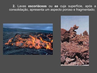 2. Lavas escoriáceas ou aa cuja superfície, após a
consolidação, apresenta um aspecto poroso e fragmentado;
 