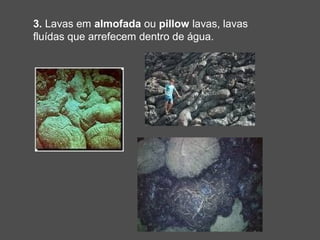 3. Lavas em almofada ou pillow lavas, lavas
fluídas que arrefecem dentro de água.
 