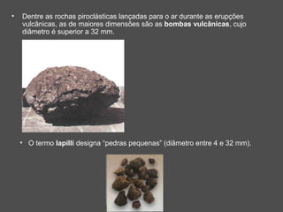 •   Dentre as rochas piroclásticas lançadas para o ar durante as erupções
    vulcânicas, as de maiores dimensões são as bombas vulcânicas, cujo
    diâmetro é superior a 32 mm.




    • O termo lapilli designa “pedras pequenas” (diâmetro entre 4 e 32 mm).
 