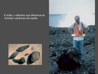 É então, o diâmetro que diferencia as
bombas vulcânicas dos lapillis.
 