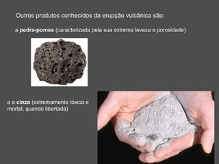 Outros produtos conhecidos da erupção vulcânica são:

   a pedra-pomes (caracterizada pela sua extrema leveza e porosidade)




e a cinza (extremamente tóxica e
mortal, quando libertada)
 