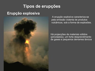 Tipos de erupções
Erupção explosiva
                     A erupção explosiva caracteriza-se
                    pela emissão violenta de produtos
                    vulcânicos, sob a forma de explosões.



                    Há projecções de materiais sólidos
                    (piroclastos), um forte desprendimento
                    de gases e pequenos derrames lávicos.
 