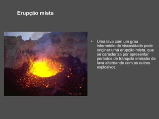 Erupção mista




                •   Uma lava com um grau
                    intermédio de viscosidade pode
                    originar uma erupção mista, que
                    se caracteriza por apresentar
                    períodos de tranquila emissão de
                    lava alternando com os outros
                    explosivos.
 