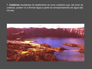 7. Caldeiras resultantes do abatimento do cone vulcânico que, tal como as
crateras, podem vir a formar lagos a partir do armazenamento de água das
chuvas.
 