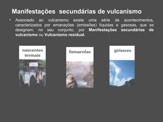 Manifestações secundárias de vulcanismo
•    Associado ao vulcanismo existe uma série de acontecimentos,
     caracterizados por emanações (emissões) líquidas e gasosas, que se
     designam, no seu conjunto, por Manifestações secundárias de
     vulcanismo ou Vulcanismo residual.
 