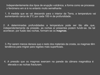 Independentemente dos tipos de erupção vulcânica, a forma como se processa
  o fenómeno em si é no entanto muito semelhante:

 1. À medida que se vai descendo para o interior da Terra, a temperatura vai
 aumentando cerca de 3°C por cada 100 m de profundidade.


2. A determinadas profundidades a temperatura pode ser tão alta que,
independentemente da pressão, as rochas aí presentes podem fundir-se. Se tal
acontecer, por fusão das rochas, formam-se os magmas.




 3. Por serem menos densos que o resto dos materiais da crosta, os magmas têm
 tendência para migrar para regiões mais superficiais.




4. A pressão que os magmas exercem na parede da câmara magmática é
   elevada e as rochas fracturam.
 