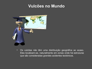 Vulcões no Mundo




•   Os vulcões não têm uma distribuição geográfica ao acaso.
    Eles localizam-se, naturalmente em zonas onde há estruturas
    que são consideradas grandes acidentes tectónicos.
 