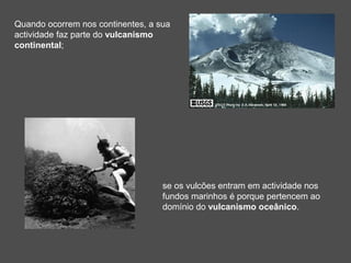 Quando ocorrem nos continentes, a sua
actividade faz parte do vulcanismo
continental;




                                   se os vulcões entram em actividade nos
                                   fundos marinhos é porque pertencem ao
                                   domínio do vulcanismo oceânico.
 