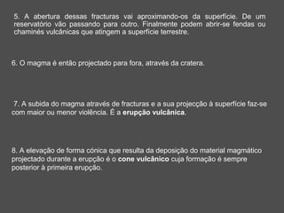 5. A abertura dessas fracturas vai aproximando-os da superfície. De um
reservatório vão passando para outro. Finalmente podem abrir-se fendas ou
chaminés vulcânicas que atingem a superfície terrestre.



6. O magma é então projectado para fora, através da cratera.




 7. A subida do magma através de fracturas e a sua projecção à superfície faz-se
com maior ou menor violência. É a erupção vulcânica.




8. A elevação de forma cónica que resulta da deposição do material magmático
projectado durante a erupção é o cone vulcânico cuja formação é sempre
posterior à primeira erupção.
 