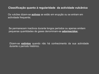 Classificação quanto à regularidade da actividade vulcânica

Os vulcões dizem-se activos se estão em erupção ou se entram em
actividade frequente;



Se permanecem inactivos durante longos períodos ou apenas emitem
pequenas quantidades de gases denominam-se adormecidos;



 Dizem-se extintos quando não há conhecimento da sua actividade
 durante o período histórico.
 