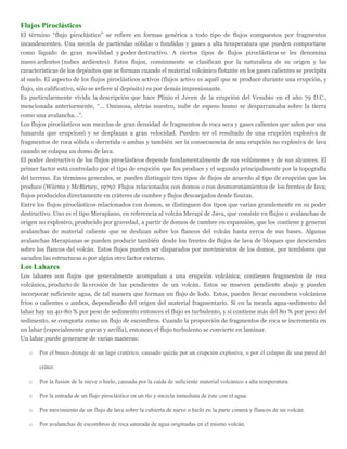 Flujos Piroclásticos
El término “flujo piroclástico” se refiere en formas genérica a todo tipo de flujos compuestos por fragmentos
incandescentes. Una mezcla de partículas sólidas o fundidas y gases a alta temperatura que pueden comportarse
como líquido de gran movilidad y poder destructivo. A ciertos tipos de flujos piroclásticos se les denomina
nuees ardentes (nubes ardientes). Estos flujos, comúnmente se clasifican por la naturaleza de su origen y las
características de los depósitos que se forman cuando el material volcánico flotante en los gases calientes se precipita
al suelo. El aspecto de los flujos piroclásticos activos (flujos activo es aquél que se produce durante una erupción, y
flujo, sin calificativo, sólo se refiere al depósito) es por demás impresionante.
Es particularmente vívida la descripción que hace Plinio el Joven de la erupción del Vesubio en el año 79 D.C.,
mencionada anteriormente, “… Ominosa, detrás nuestro, nube de espeso humo se desparramaba sobre la tierra
como una avalancha…”.
Los flujos piroclásticos son mezclas de gran densidad de fragmentos de roca seca y gases calientes que salen por una
fumarola que erupcionó y se desplazan a gran velocidad. Pueden ser el resultado de una erupción explosiva de
fragmentos de roca sólida o derretida o ambas y también ser la consecuencia de una erupción no explosiva de lava
cuando se colapsa un domo de lava.
El poder destructivo de los flujos piroclásticos depende fundamentalmente de sus volúmenes y de sus alcances. El
primer factor está controlado por el tipo de erupción que los produce y el segundo principalmente por la topografía
del terreno. En términos generales, se pueden distinguir tres tipos de flujos de acuerdo al tipo de erupción que los
produce (Wiirms y McBirney, 1979): Flujos relacionados con domos o con desmoronamientos de los frentes de lava;
flujos producidos directamente en cráteres de cumbre y flujos descargados desde fisuras.
Entre los flujos piroclásticos relacionados con domos, se distinguen dos tipos que varían grandemente en su poder
destructivo. Uno es el tipo Merapiano, en referencia al volcán Merapi de Java, que consiste en flujos o avalanchas de
origen no explosivo, producido por gravedad, a partir de domos de cumbre en expansión, que los contiene y generan
avalanchas de material caliente que se deslizan sobre los flancos del volcán hasta cerca de sus bases. Algunas
avalanchas Merapianas se pueden producir también desde los frentes de flujos de lava de bloques que descienden
sobre los flancos del volcán. Estos flujos pueden ser disparados por movimientos de los domos, por temblores que
sacuden las estructuras o por algún otro factor externo.
Los Lahares
Los lahares son flujos que generalmente acompañan a una erupción volcánica; contienen fragmentos de roca
volcánica, producto de la erosión de las pendientes de un volcán. Estos se mueven pendiente abajo y pueden
incorporar suficiente agua, de tal manera que forman un flujo de lodo. Estos, pueden llevar escombros volcánicos
fríos o calientes o ambos, dependiendo del origen del material fragmentario. Si en la mezcla agua-sedimento del
lahar hay un 40-80 % por peso de sedimento entonces el flujo es turbulento, y si contiene más del 80 % por peso del
sedimento, se comporta como un flujo de escombros. Cuando la proporción de fragmentos de roca se incrementa en
un lahar (especialmente gravas y arcilla), entonces el flujo turbulento se convierte en laminar.
Un lahar puede generarse de varias maneras:
o Por el busco drenaje de un lago cratérico, causado quizás por un erupción explosiva, o por el colapso de una pared del
cráter.
o Por la fusión de la nieve o hielo, causada por la caída de suficiente material volcánico a alta temperatura.
o Por la entrada de un flujo piroclástico en un río y mezcla inmediata de éste con el agua.
o Por movimiento de un flujo de lava sobre la cubierta de nieve o hielo en la parte cimera y flancos de un volcán.
o Por avalanchas de escombros de roca saturada de agua originadas en el mismo volcán.
 