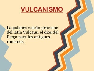 La palabra volcán proviene
del latín Vulcaus, el dios del
fuego para los antiguos
romanos.
VULCANISMO
 