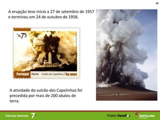 A erupção teve início a 27 de setembro de 1957
e terminou em 24 de outubro de 1958.
A atividade do vulcão dos Capelinhos foi
precedida por mais de 200 abalos de
terra.
19
 