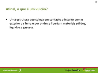 Afinal, o que é um vulcão?
• Uma estrutura que coloca em contacto o interior com o
exterior da Terra e por onde se libertam materiais sólidos,
líquidos e gasosos.
20
 