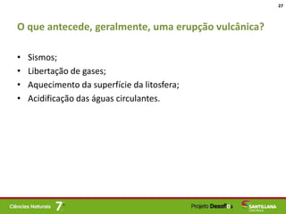 O que antecede, geralmente, uma erupção vulcânica?
• Sismos;
• Libertação de gases;
• Aquecimento da superfície da litosfera;
• Acidificação das águas circulantes.
27
 