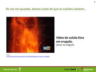 De vez em quando, damos conta de que os vulcões existem…
3
Vídeo do vulcão Etna
em erupção.
(clicar na imagem)
Fonte:
http://www.youtube.com/watch?v=x23YiOMFASQ&feature=player_embedded
 