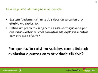 Lê a seguinte afirmação e responde.
• Existem fundamentalmente dois tipos de vulcanismo: o
efusivo e o explosivo.
• Define um problema subjacente a esta afirmação e diz por
que razão existem vulcões com atividade explosiva e outros
com atividade efusiva?
31
Por que razão existem vulcões com atividade
explosiva e outros com atividade efusiva?
 