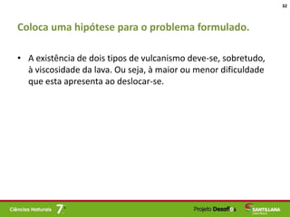 Coloca uma hipótese para o problema formulado.
• A existência de dois tipos de vulcanismo deve-se, sobretudo,
à viscosidade da lava. Ou seja, à maior ou menor dificuldade
que esta apresenta ao deslocar-se.
32
 
