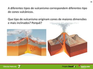 A diferentes tipos de vulcanismo correspondem diferentes tipo
de cones vulcânicos.
Que tipo de vulcanismo originam cones de maiores dimensões
e mais inclinados? Porquê?
35
 