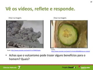 Vê os vídeos, reflete e responde.
• Achas que o vulcanismo pode trazer alguns benefícios para o
homem? Quais?
37
Fonte:
http://www.youtube.com/watch?v=Xndrsii0RpM&feature=related
Fonte: http://www.youtube.com/watch?v=nJTNM5Org4o
Clicar na imagem. Clicar na imagem.
 
