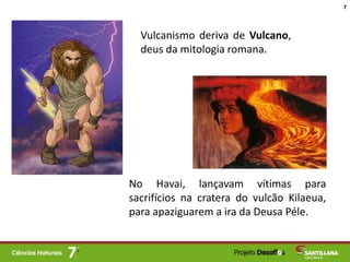 Vulcanismo deriva de Vulcano,
deus da mitologia romana.
No Havai, lançavam vítimas para
sacrifícios na cratera do vulcão Kilaeua,
para apaziguarem a ira da Deusa Péle.
7
 