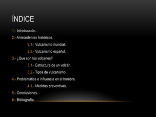 ÍNDICE
1.- Introducción.
2.- Antecedentes históricos.
2.1.- Vulcanismo mundial.
2.2.- Vulcanismo español.
3.- ¿Que son los...