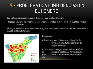 Los volcanes provocan una serie de riesgos que afectan al hombre:
- Riesgos propiamente volcánicos: gases nocivos, coladas de lava, lluvia piroclásticas y nubes
ardientes.
- Riesgos asociados: erupciones freato-magmáticas, lahares, tsunamis, movimientos de ladera e
incluso cambios climáticos.
Pueden ser :
- No estructurales : destacan la ordenación del
territorio mediante la elaboración de
mapas de riesgo.
- Estructurales: refugios incombustibles, edificios
en cúpula, o con tejados muy inclinados,
para evitar la acumulación de piroclastos
etc…
4.- PROBLEMÁTICA E INFLUENCIAS EN
EL HOMBRE
 